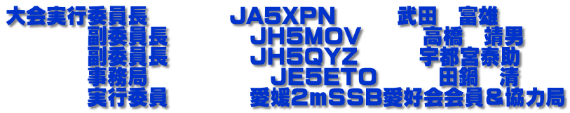 大会実行委員長　　　　JA5XPN　　　武田　富雄 　　　　副委員長　　　　JH5MOV　　　高橋　靖男 　　　　副委員長　　　　JH5QYZ　　　宇都宮泰助 　　　　事務局　　　　　　JE5ETO　　　田鍋　清 　　　　実行委員　　　　愛媛２mSSB愛好会会員＆協力局
